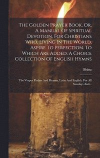 bokomslag The Golden Prayer Book, Or, A Manual Of Spiritual Devotion, For Christians Who, Living In The World, Aspire To Perfection. To Which Are Added, A Choice Collection Of English Hymns; The Vesper Psalms