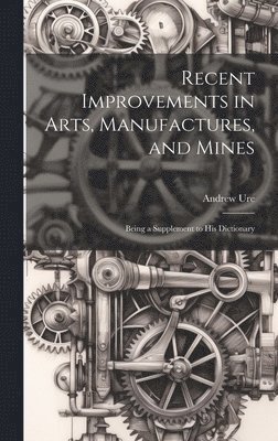 Recent Improvements in Arts, Manufactures, and Mines 1