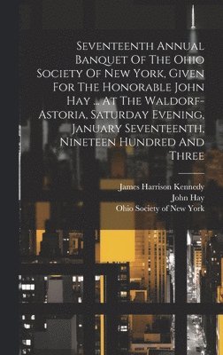 Seventeenth Annual Banquet Of The Ohio Society Of New York, Given For The Honorable John Hay ... At The Waldorf-astoria, Saturday Evening, January Seventeenth, Nineteen Hundred And Three 1