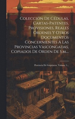 Coleccin De Cdulas, Cartas-patentes, Provisiones, Reales rdenes Y Otros Documentos Concernientes A Las Provincias Vascongadas, Copiados De Orden De S.m.... 1