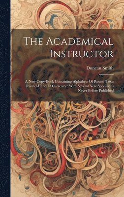 Duncan Smith - The Academical Instructor: A New Copy-book Containing Alphabets Of Round-text: Round-hand Et Currency: With Several New Specimens Never Before Publish, Inbunden