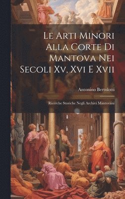 Antonino Bertolotti - Arti Minori Alla Corte Di Mantova Nei Secoli Xv, Xvi E Xvii, Inbunden