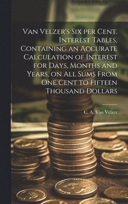 Van Velzer's Six per Cent. Interest Tables, Containing an Accurate Calculation of Interest for Days, Months and Years, on All Sums From One Cent to Fifteen Thousand Dollars 1