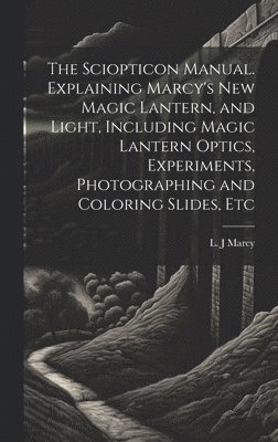 Sciopticon Manual. Explaining Marcy's New Magic Lantern, and Light, Including Magic Lantern Optics, Experiments, Photographing and Coloring Slides, Etc