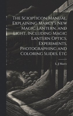 The Sciopticon Manual. Explaining Marcy's New Magic Lantern, and Light, Including Magic Lantern Optics, Experiments, Photographing and Coloring Slides, Etc 1