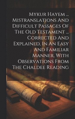 Mykur Hayem ... Mistranslations And Difficult Passages Of The Old Testament ... Corrected And Explained, In An Easy And Familiar Manner, With Observations From The Chaldee Reading 1