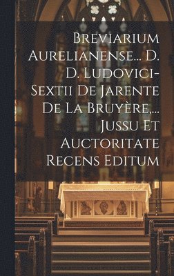 Breviarium Aurelianense... D. D. Ludovici-sextii De Jarente De La Bruyre, ... Jussu Et Auctoritate Recens Editum 1