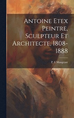 Antoine Etex Peintre, Sculpteur Et Architecte, 1808-1888 1