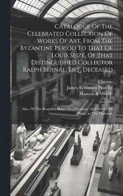 Catalogue Of The Celebrated Collection Of Works Of Art, From The Byzantine Period To That Of Louis Seize, Of That Distinguished Collector Ralph Bernal, Esq., Deceased 1