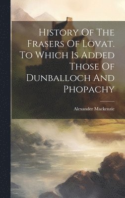 History Of The Frasers Of Lovat. To Which Is Added Those Of Dunballoch And Phopachy 1