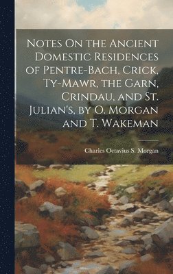 Notes On the Ancient Domestic Residences of Pentre-Bach, Crick, Ty-Mawr, the Garn, Crindau, and St. Julian's, by O. Morgan and T. Wakeman 1