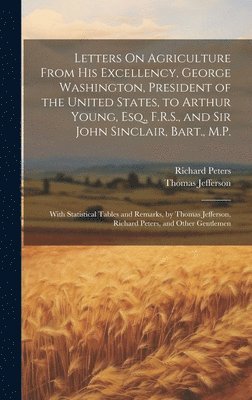 Letters On Agriculture From His Excellency, George Washington, President of the United States, to Arthur Young, Esq., F.R.S., and Sir John Sinclair, Bart., M.P. 1