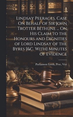 Lindsay Peerages. Case On Behalf of Sir John Trotter Bethune ... On His Claim to the Honours and Dignities of Lord Lindsay of the Byres [&c. With] Minutes of Evidence 1