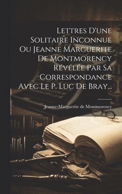 bokomslag Lettres D'une Solitaire Inconnue Ou Jeanne Marguerite De Montmorency Révélée Par Sa Correspondance Avec Le P. Luc De Bray...