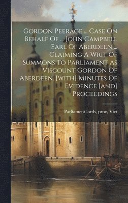 Gordon Peerage ... Case On Behalf Of ... John Campbell Earl Of Aberdeen ... Claiming A Writ Of Summons To Parliament As Viscount Gordon Of Aberdeen. [with] Minutes Of Evidence [and] Proceedings 1