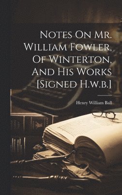 Notes On Mr. William Fowler, Of Winterton, And His Works [signed H.w.b.] 1