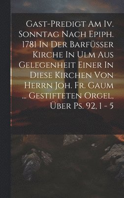 Gast-predigt Am Iv. Sonntag Nach Epiph. 1781 In Der Barfüsser Kirche In Ulm Aus Gelegenheit Einer In Diese Kirchen Von Herrn Joh. Fr. Gaum ... Gestifteten Orgel, Über Ps. 92, 1 - 5