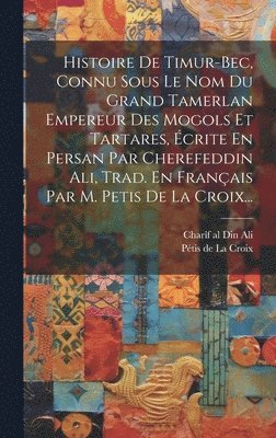 Histoire De Timur-bec, Connu Sous Le Nom Du Grand Tamerlan Empereur Des Mogols Et Tartares, crite En Persan Par Cherefeddin Ali, Trad. En Franais Par M. Petis De La Croix... 1