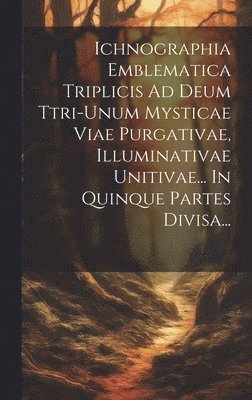 Ichnographia Emblematica Triplicis Ad Deum Ttri-unum Mysticae Viae Purgativae, Illuminativae Unitivae... In Quinque Partes Divisa... 1