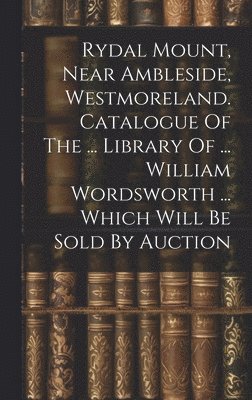 bokomslag Rydal Mount, Near Ambleside, Westmoreland. Catalogue Of The ... Library Of ... William Wordsworth ... Which Will Be Sold By Auction