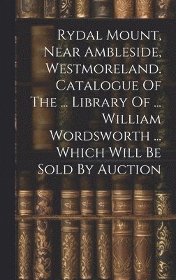 Rydal Mount, Near Ambleside, Westmoreland. Catalogue Of The ... Library Of ... William Wordsworth ... Which Will Be Sold By Auction 1