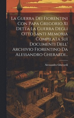 Guerra Dei Fiorentini Con Papa Gregorio Xi Detta La Guerra Degli Otto Santi Memoria Compilata Sui Documenti Dell' Archivio Fiorentino Da Alessandro Gherardi...