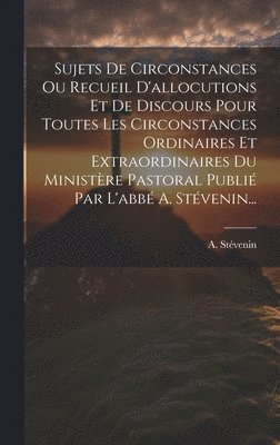 bokomslag Sujets De Circonstances Ou Recueil D'allocutions Et De Discours Pour Toutes Les Circonstances Ordinaires Et Extraordinaires Du Ministre Pastoral Publi Par L'abb A. Stvenin...