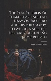 bokomslag The Real Religion Of Shakespeare. Also An Essay On Prospero And His Philosophy. To Which Is Added A Lecture Concerning Jacob Behmen