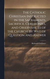 bokomslag The Catholic Christian Instructed in the Sacraments, Sacrifice, Ceremonies, and Observances of the Church. By Way of Question and Answer