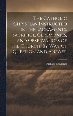 Richard 1691-1781 Challoner, Richard Challoner - Catholic Christian Instructed in the Sacraments, Sacrifice, Ceremonies, and Observances of the Church. By Way of Question and Answer, Inbunden