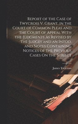 Report of the Case of Twycross V. Grant, in the Court of Common Pleas and the Court of Appeal With the Judgments As Revised by the Judges and an Intod. and Notes Containing Notices of the Previous 1