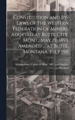 Constitution and By-laws of the Western Federation of Miners, Adopted at Butte City, Mont., May 19, 1893, Amended ... at Butte, Montana, July 1911 1