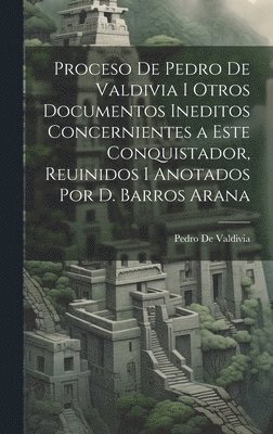Proceso De Pedro De Valdivia I Otros Documentos Ineditos Concernientes a Este Conquistador, Reuinidos I Anotados Por D. Barros Arana 1