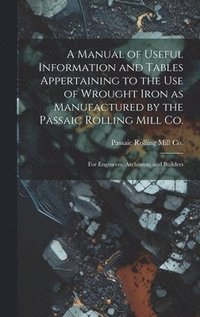 bokomslag A Manual of Useful Information and Tables Appertaining to the use of Wrought Iron as Manufactured by the Passaic Rolling Mill Co.; for Engineers, Architects, and Builders