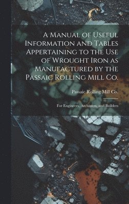 A Manual of Useful Information and Tables Appertaining to the use of Wrought Iron as Manufactured by the Passaic Rolling Mill Co.; for Engineers, Architects, and Builders 1