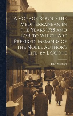 A Voyage Round the Mediterranean in the Years 1738 and 1739. to Which Are Prefixed, Memoirs of the Noble Author's Life, by J. Cooke 1