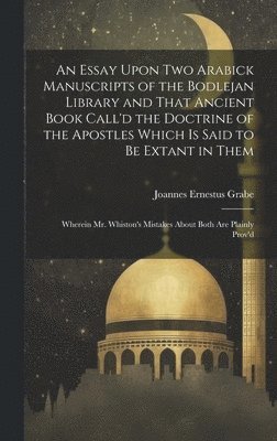 An Essay Upon two Arabick Manuscripts of the Bodlejan Library and That Ancient Book Call'd the Doctrine of the Apostles Which is Said to be Extant in Them; Wherein Mr. Whiston's Mistakes About Both 1