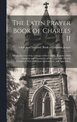 The Latin Prayer Book of Charles II; or, an Account of the Liturgia of Dean Durel, Together With a Reprint and Translation of the Catechism Therein Contained, With Collations, Annotations, and 1