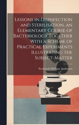 Lessons in Disinfection and Sterilisation, an Elementary Course of Bacteriology Together With a Scheme of Practical Experiments Illustrating the Subject-matter 1