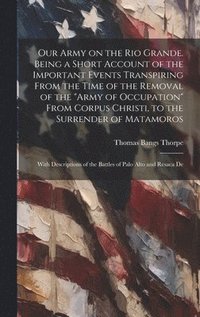bokomslag Our Army on the Rio Grande. Being a Short Account of the Important Events Transpiring From the Time of the Removal of the &quot;Army of Occupation&quot; From Corpus Christi, to the Surrender of