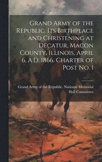 bokomslag Grand Army of the Republic. Its Birthplace and Christening at Decatur, Macon County, Illinois, April 6, A.D. 1866. Charter of Post no. 1