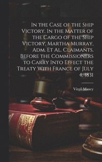 bokomslag In the Case of the Ship Victory. In the Matter of the Cargo of the Ship Victory, Martha Murray, adm. et al. Claimants. Before the Commissioners to Carry Into Effect the Treaty With France of July 4...