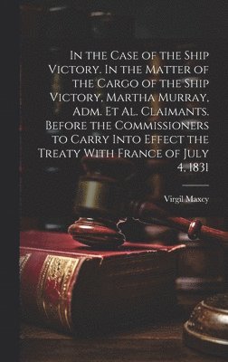bokomslag In the Case of the Ship Victory. In the Matter of the Cargo of the Ship Victory, Martha Murray, adm. et al. Claimants. Before the Commissioners to Carry Into Effect the Treaty With France of July 4...