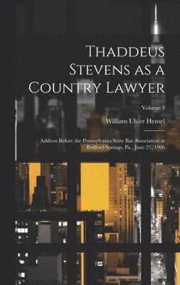 Thaddeus Stevens as a Country Lawyer; Address Before the Pennsylvania State bar Association at Bedford Springs, Pa., June 27, 1906; Volume 1 1