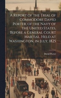 bokomslag A Report of the Trial of Commodore David Porter, of the Navy of the United States, Before a General Court Martial, Held at Washington, in July, 1825