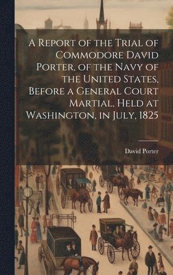David Porter - Report of the Trial of Commodore David Porter, of the Navy of the United States, Before a General Court Martial, Held at Washington, in July, 1825, Inbunden