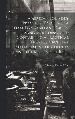 American Foundry Practice. Treating of Loam, dry Sand and Green Sand Moulding, and Containing a Practical Treatise Upon the Management of Cupolas and the Melting of Iron