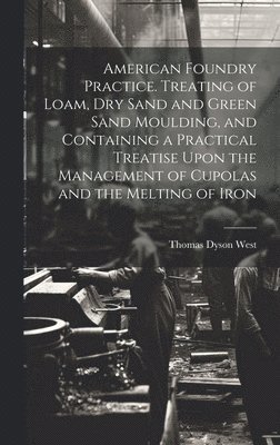 American Foundry Practice. Treating of Loam, dry Sand and Green Sand Moulding, and Containing a Practical Treatise Upon the Management of Cupolas and the Melting of Iron 1