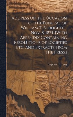 Address on the Occasion of the Funeral of William T. Blodgett ... Nov. 8, 1875. [With Appendix Containing Resolutions of Societies etc. and Extracts From the Press.] 1