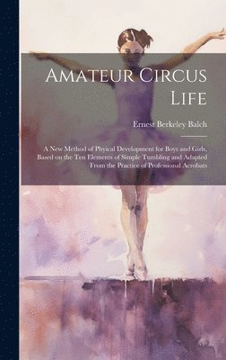 Amateur Circus Life; a new Method of Phyical Development for Boys and Girls, Based on the ten Elements of Simple Tumbling and Adapted From the Practice of Professional Acrobats 1